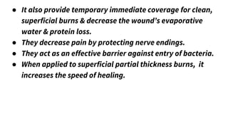 ● It also provide temporary immediate coverage for clean,
superficial burns & decrease the wound’s evaporative
water & protein loss.
● They decrease pain by protecting nerve endings.
● They act as an effective barrier against entry of bacteria.
● When applied to superficial partial thickness burns, it
increases the speed of healing.
 