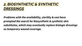 2. BIOSYNTHETIC & SYNTHETIC
DRESSINGS
Problems with the availability, sterility & cost have
prompted the search for biosynthetic & synthetic skin
substitutes, which may eventually replace biologic dressings
as temporary wound coverage.
 