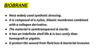 BIOBRANE
● Most widely used synthetic dressing.
● It is composed of a nylon, Silastic membrane combined
with a collagen derivative.
● The material is semitransparent & sterile.
● It has an indefinite shelf life & is less costly than
homograft or pigskin.
● It protect the wound from fluid loss & bacterial invasion.
 