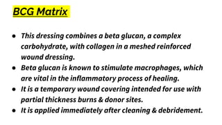 BCG Matrix
● This dressing combines a beta glucan, a complex
carbohydrate, with collagen in a meshed reinforced
wound dressing.
● Beta glucan is known to stimulate macrophages, which
are vital in the inflammatory process of healing.
● It is a temporary wound covering intended for use with
partial thickness burns & donor sites.
● It is applied immediately after cleaning & debridement.
 
