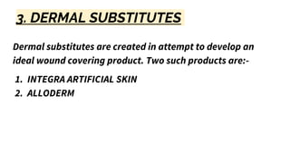 3. DERMAL SUBSTITUTES
Dermal substitutes are created in attempt to develop an
ideal wound covering product. Two such products are:-
1. INTEGRA ARTIFICIAL SKIN
2. ALLODERM
 