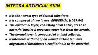 INTEGRA ARTIFICIAL SKIN
● It is the newest type of dermal substitute.
● It is composed of two layers; EPIDERMAL & DERMAL
● The epidermal layer, consisting of SILASTIC, acts as a
bacterial barrier & prevents water loss from the dermis.
● The dermal layer is composed of animal collagen.
● It interferes with the open wound surface & allows
migration of fibroblasts & capillaries in to the material.
 