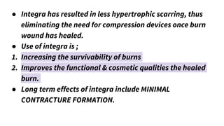 ● Integra has resulted in less hypertrophic scarring, thus
eliminating the need for compression devices once burn
wound has healed.
● Use of integra is ;
1. Increasing the survivability of burns
2. Improves the functional & cosmetic qualities the healed
burn.
● Long term effects of integra include MINIMAL
CONTRACTURE FORMATION.
 