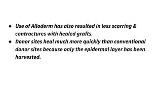 ● Use of Alloderm has also resulted in less scarring &
contractures with healed grafts.
● Donor sites heal much more quickly than conventional
donor sites because only the epidermal layer has been
harvested.
 