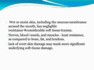Wet or moist skin, including the mucousmembranes
around the mouth, has negligible
resistanceconsiderable soft tissuetrauma.
Nerves, blood vessels, and muscles - least resistance,
as compared to bone, fat, and tendons.
lack of overt skin damage may mask more significant
underlying soft-tissue damage.
 