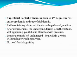 Superficial Partial-Thickness Burns / 2nd degree burns
entire epidermis and superficialdermis.
fluid-containing blisters at the dermal-epidermal junction.
After debridement, the underlying dermis iserythematous,
wet-appearing, painful, and blanches with pressure.
deeper dermis is left undamaged - heal within 2weeks
without hypertrophic scarring.
No need for skin grafting
 