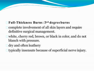 Full-Thickness Burns /3rd degreeburns
complete involvement of all skin layers and require
definitive surgical management.
white, cherry red, brown, or black in color, and do not
blanch with pressure.
dry and often leathery
typically insensate because of superficial nerve injury.
 