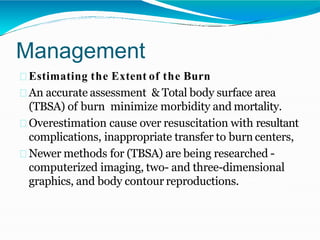 Management
Estimating the Extent of the Burn
An accurate assessment & Total body surface area
(TBSA) of burn minimize morbidity and mortality.
Overestimation cause over resuscitation with resultant
complications, inappropriate transfer to burn centers,
Newer methods for (TBSA) are being researched -
computerized imaging, two- and three-dimensional
graphics, and body contour reproductions.
 