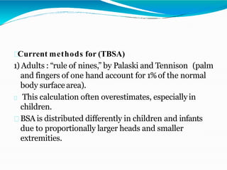 Current methods for (TBSA)
1) Adults : “rule of nines,” by Palaski and Tennison (palm
and fingers of one hand account for 1%of the normal
body surfacearea).
This calculation often overestimates, especiallyin
children.
BSA is distributed differently in children and infants
due to proportionally larger heads and smaller
extremities.
 