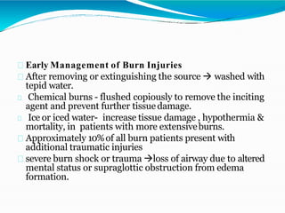 Early Management of Burn Injuries
After removing or extinguishing the source  washed with
tepid water.
Chemical burns - flushed copiously to remove the inciting
agent and prevent further tissuedamage.
Ice or iced water- increase tissue damage , hypothermia &
mortality, in patients with more extensiveburns.
Approximately 10%of all burn patients present with
additional traumatic injuries
severe burn shock or trauma loss of airway due to altered
mental status or supraglottic obstruction from edema
formation.
 