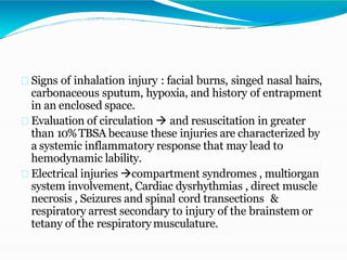 Signs of inhalation injury : facial burns, singed nasal hairs,
carbonaceous sputum, hypoxia, and history of entrapment
in an enclosed space.
Evaluation of circulation  and resuscitation in greater
than 10%TBSA because these injuries are characterized by
a systemic inflammatory response that may lead to
hemodynamic lability.
Electrical injuries compartment syndromes , multiorgan
system involvement, Cardiac dysrhythmias , direct muscle
necrosis , Seizures and spinal cord transections &
respiratory arrest secondary to injury of the brainstem or
tetany of the respiratory musculature.
 