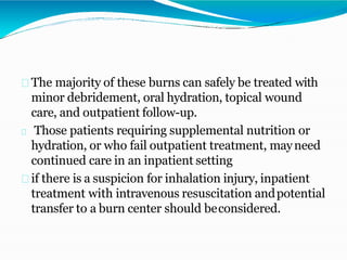 The majority of these burns can safely be treated with
minor debridement, oral hydration, topical wound
care, and outpatient follow-up.
Those patients requiring supplemental nutrition or
hydration, or who fail outpatient treatment, mayneed
continued care in an inpatient setting
if there is a suspicion for inhalation injury, inpatient
treatment with intravenous resuscitation andpotential
transfer to a burn center should beconsidered.
 