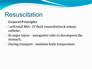 Resuscitation
General Principles
>10%total BSA - IV fluid resuscitation & urinary
catheter.
In major injury - nasogastric tube to decompress the
stomach.
During transport - maintain body temperature.
 