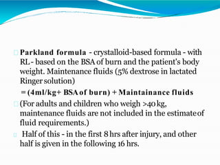 Parkland formula - crystalloid-based formula - with
RL- based on the BSA of burn and the patient's body
weight. Maintenance fluids (5% dextrose in lactated
Ringer solution)
= (4ml/kg+ BSAof burn) + Maintainance fluids
(For adults and children who weigh >40kg,
maintenance fluids are not included in the estimateof
fluid requirements.)
Half of this - in the first 8hrs after injury, and other
half is given in the following 16 hrs.
 