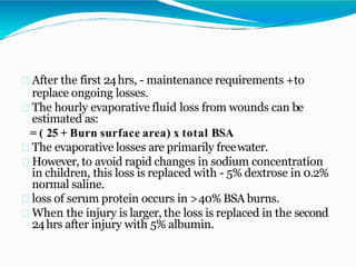 After the first 24hrs, - maintenance requirements +to
replace ongoing losses.
The hourly evaporative fluid loss from wounds can be
estimated as:
= ( 25 + Burn surface area) x total BSA
The evaporative losses are primarily freewater.
However, to avoid rapid changes in sodium concentration
in children, this loss is replaced with - 5% dextrose in 0.2%
normal saline.
loss of serum protein occurs in >40% BSA burns.
When the injury is larger, the loss is replaced in the second
24hrs after injury with 5% albumin.
 