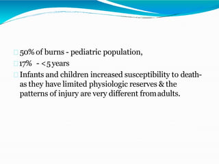 50% of burns - pediatric population,
17% - <5years
Infants and children increased susceptibility to death-
as they have limited physiologic reserves & the
patterns of injury are very different fromadults.
 
