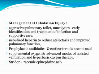 Management of Inhalation Injury :
aggressive pulmonary toilet, mucolytics, early
identification and treatment of infection and
supportive care.
nebulized heparin to reduce atelectasis and improved
pulmonary function,
Prophylactic antibiotics & corticosteroids are not used
supplemental oxygen & advanced modes of assisted
ventilation and hyperbaric oxygen therapy.
Stridor - racemic epinephrine neb
 