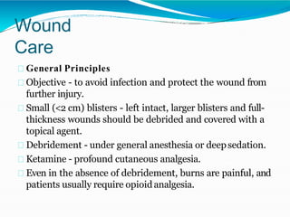 Wound
Care
General Principles
Objective - to avoid infection and protect the wound from
further injury.
Small (<2 cm) blisters - left intact, larger blisters and full-
thickness wounds should be debrided and covered with a
topical agent.
Debridement - under general anesthesia or deepsedation.
Ketamine - profound cutaneous analgesia.
Even in the absence of debridement, burns are painful, and
patients usually require opioidanalgesia.
 