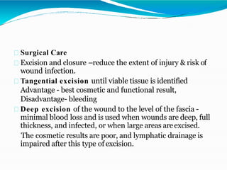 Surgical Care
Excision and closure –reduce the extent of injury & risk of
wound infection.
Tangential excision until viable tissue is identified
Advantage - best cosmetic and functional result,
Disadvantage- bleeding
Deep excision of the wound to the level of the fascia -
minimal blood loss and is used when wounds are deep, full
thickness, and infected, or when large areas areexcised.
The cosmetic results are poor, and lymphatic drainage is
impaired after this type of excision.
 