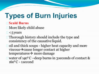 Types of Burn Injuries
Scald Burns
More likely child abuse
<5years
Thorough history should include the type and
consistency of the causativeliquid.
oil and thick soups - higher heat capacity and more
viscouscause longer contact at higher
temperatures more damage
water of 140°C –deep burns in 3seconds of contact &
160°C - 1second
 