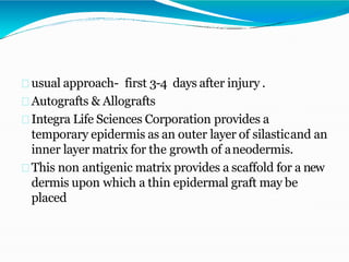 usual approach- first 3-4 days after injury .
Autografts & Allografts
Integra Life Sciences Corporation provides a
temporary epidermis as an outer layer of silasticand an
inner layer matrix for the growth of aneodermis.
This non antigenic matrix provides a scaffold for a new
dermis upon which a thin epidermal graft may be
placed
 