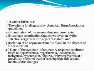 Invasive infection:
The criteria fordiagnosis by American Burn Association
guidelines,
1)Inflammation of the surrounding uninjured skin
2 )Histologic examination that shows invasion bythe
infectious organism into adjacent viabletissue
3 )Isolation of an organism from the blood in the absence of
other infection
4 ) Signs of the systemic inflammatory response syndrome
(such as hyperthermia, hypothermia, leukocytosis,
tachypnea, hypotension, oliguria, or hyperglycemia at a
previously tolerated level of carbohydrate intake) and
mental status changes
 