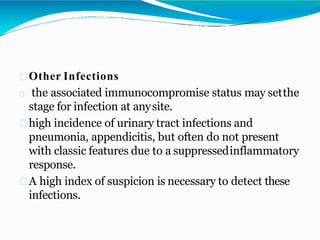 Other Infections
the associated immunocompromise status may setthe
stage for infection at anysite.
high incidence of urinary tract infections and
pneumonia, appendicitis, but often do not present
with classic features due to a suppressedinflammatory
response.
A high index of suspicion is necessary to detect these
infections.
 