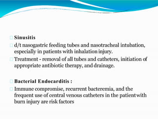 Sinusitis
d/t nasogastric feeding tubes and nasotracheal intubation,
especially in patients with inhalationinjury.
Treatment - removal of all tubes and catheters, initiation of
appropriate antibiotic therapy, and drainage.
Bacterial Endocarditis :
Immune compromise, recurrent bacteremia, and the
frequent use of central venous catheters in the patientwith
burn injury are risk factors
 