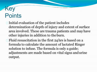 Key
Points
Initial evaluation of the patient includes
determination of depth of injury and extent of surface
area involved. These are trauma patients and mayhave
other injuries in addition to theburn.
Fluid resuscitation in the first 24hrs is based on a
formula to calculate the amount of lactated Ringer
solution to infuse. The formula is only a guide;
adjustments are made based on vital signs andurine
output.
 