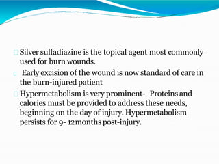 Silver sulfadiazine is the topical agent most commonly
used for burn wounds.
Early excision of the wound is now standard of care in
the burn-injured patient
Hypermetabolism is very prominent- Proteinsand
calories must be provided to address these needs,
beginning on the day of injury. Hypermetabolism
persists for 9- 12months post-injury.
 