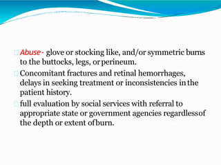 Abuse- glove or stocking like, and/or symmetric burns
to the buttocks, legs, orperineum.
Concomitant fractures and retinal hemorrhages,
delays in seeking treatment or inconsistencies inthe
patient history.
full evaluation by social services with referral to
appropriate state or government agencies regardlessof
the depth or extent ofburn.
 