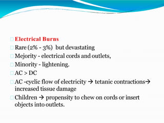 Electrical Burns
Rare (2% - 3%) but devastating
Mejority - electrical cords and outlets,
Minority - lightening.
AC > DC
AC -cyclic flow of electricity  tetanic contractions
increased tissue damage
Children  propensity to chew on cords or insert
objects into outlets.
 