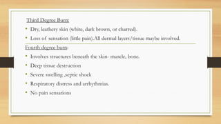 ,
Third Degree Burn:
• Dry, leathery skin (white, dark brown, or charred).
• Loss of sensation (little pain).All dermal layers/tissue maybe involved.
Fourth degree burn:
• Involves structures beneath the skin- muscle, bone.
• Deep tissue destruction
• Severe swelling ,septic shock
• Respiratory distress and arrhythmias.
• No pain sensations
 