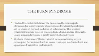 THE BURN SYNDROME
• Fluid and Electrolyte Imbalance: The burn wound becomes rapidly
edematous due to microvascular changes induced by direct thermal injury
and by release of chemical mediators of inflammation. This results in
systemic intravascular losses of water, sodium, albumin and red blood cells.
Unless intravascular volume is rapidly restored, shock develops.
• Metabolic Disturbances: This is evidenced by increased resting oxygen
consumption (hypermetabolism), an excessive nitrogen loss (catabolism), and
a pronounced weight loss (malnutrition).
 