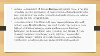 .
• Bacterial Contamination of Tissues: Damaged integument creates a vast area
for surface infection and invasion of microorganisms. Burned patients with a
major thermal injury are unable to mount an adequate immunologic defense,
increasing the risks for septic shock.
• Complications from Vital Organs: All major organ systems are affected by
the burn injury. Renal insufficiency can result from hypoperfusion or from
nephron obstruction with myoglobulin and hemoglobin. Pulmonary
dysfunction may be caused from initial respiratory tract damage of from
progressive respiratory insufficiency due to pulmonary edema, adult
respiratory distress syndrome or bronchopneumonia. Gastrointestinal
complications include paralytic ileus and gastrointestinal ulcerations.
 