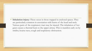 ,
• Inhalation injury: These occur in those trapped in enclosed spaces. They
are particularly common in association with burns of the head and neck.
Various parts of the respiratory tract may be injured. The inhalation of hot
gases causes a thermal burn to the upper airway. This is manifest early on by
stridor, hoarse-ness, cough and respiratory obstruction.
 