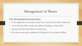 Management of Burns
First Aid management for minor burns
• if the epidermis is not broken soak, it in a cool water or cold compression
• cover the burn with a sterile non adhesive bandage or clean cloth
• protect the burn from friction and pressure.
• Over the counter pain medication to help pain it may reduce swelling .
 