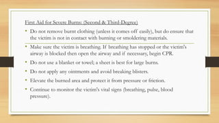.
First Aid for Severe Burns: (Second & Third-Degree)
• Do not remove burnt clothing (unless it comes off easily), but do ensure that
the victim is not in contact with burning or smoldering materials.
• Make sure the victim is breathing. If breathing has stopped or the victim's
airway is blocked then open the airway and if necessary, begin CPR.
• Do not use a blanket or towel; a sheet is best for large burns.
• Do not apply any ointments and avoid breaking blisters.
• Elevate the burned area and protect it from pressure or friction.
• Continue to monitor the victim's vital signs (breathing, pulse, blood
pressure).
 