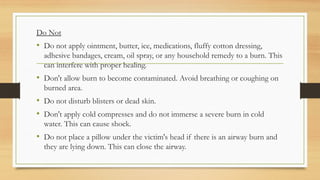 .
Do Not
• Do not apply ointment, butter, ice, medications, fluffy cotton dressing,
adhesive bandages, cream, oil spray, or any household remedy to a burn. This
can interfere with proper healing.
• Don't allow burn to become contaminated. Avoid breathing or coughing on
burned area.
• Do not disturb blisters or dead skin.
• Don't apply cold compresses and do not immerse a severe burn in cold
water. This can cause shock.
• Do not place a pillow under the victim's head if there is an airway burn and
they are lying down. This can close the airway.
 