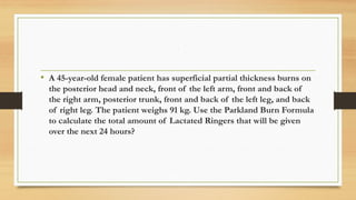 ,
• A 45-year-old female patient has superficial partial thickness burns on
the posterior head and neck, front of the left arm, front and back of
the right arm, posterior trunk, front and back of the left leg, and back
of right leg. The patient weighs 91 kg. Use the Parkland Burn Formula
to calculate the total amount of Lactated Ringers that will be given
over the next 24 hours?
 