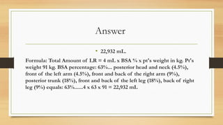 Answer
• 22,932 mL.
Formula: Total Amount of LR = 4 mL x BSA % x pt's weight in kg. Pt's
weight 91 kg. BSA percentage: 63%... posterior head and neck (4.5%),
front of the left arm (4.5%), front and back of the right arm (9%),
posterior trunk (18%), front and back of the left leg (18%), back of right
leg (9%) equals: 63%......4 x 63 x 91 = 22,932 mL
 