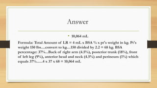 Answer
• 10,064 mL
Formula: Total Amount of LR = 4 mL x BSA % x pt's weight in kg. Pt's
weight 150 lbs....convert to kg....150 divided by 2.2 = 68 kg. BSA
percentage: 37%...Back of right arm (4.5%), posterior trunk (18%), front
of left leg (9%), anterior head and neck (4.5%) and perineum (1%) which
equals 37%......4 x 37 x 68 = 10,064 mL
 