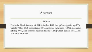 Answer
• 5,616 ml.
Formula: Total Amount of LR = 4 mL x BSA % x pt's weight in kg. Pt's
weight 78 kg. BSA percentage: 18%...Anterior right arm (4.5%), posterior
left leg (9%), and anterior head and neck (4.5%) which equals 18%.....4 x
18 x 78 = 5,616 mL
 