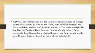 .
• A 59-year-old male patient has full thickness burns on both of the legs
on the back, front and back of the trunk, both arms on the front and
back, and front and back of the head and neck. The patient weighs 186
lbs. Use the Parkland Burn Formula: You've already infused fluids
during the first 8 hours. Now what will you set the flow rate during the
next 16 hours (mL/hr) based on the total you calculated?
 