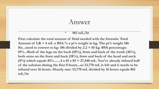 Answer
• 861 mL/hr
First calculate the total amount of fluid needed with the formula: Total
Amount of LR = 4 mL x BSA % x pt's weight in kg. The pt's weight 186
lbs...need to convert to kg: 186 divided by 2.2 = 85 kg. BSA percentage:
81%...Both of the legs on the back (18%), front and back of the trunk (36%),
both arms on the front and back (18%), front and back of the head and neck
(9%) which equals 81%.......4 x 81 x 85 = 27,540 mL. You've already infused half
of the solution during the first 8 hours...so 13,770 mL is left and it needs to be
infused over 16 hours. Hourly rate: 13,770 mL divided by 16 hours equals 861
mL/hr
 