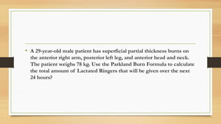 .
• A 29-year-old male patient has superficial partial thickness burns on
the anterior right arm, posterior left leg, and anterior head and neck.
The patient weighs 78 kg. Use the Parkland Burn Formula to calculate
the total amount of Lactated Ringers that will be given over the next
24 hours?
 