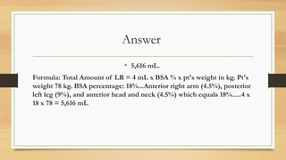 Answer
• 5,616 mL.
Formula: Total Amount of LR = 4 mL x BSA % x pt's weight in kg. Pt's
weight 78 kg. BSA percentage: 18%...Anterior right arm (4.5%), posterior
left leg (9%), and anterior head and neck (4.5%) which equals 18%.....4 x
18 x 78 = 5,616 mL
 