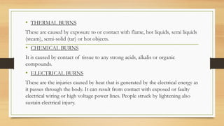 .
• THERMAL BURNS
These are caused by exposure to or contact with flame, hot liquids, semi liquids
(steam), semi-solid (tar) or hot objects.
• CHEMICAL BURNS
It is caused by contact of tissue to any strong acids, alkalis or organic
compounds.
• ELECTRICAL BURNS
These are the injuries caused by heat that is generated by the electrical energy as
it passes through the body. It can result from contact with exposed or faulty
electrical wiring or high voltage power lines. People struck by lightening also
sustain electrical injury.
 