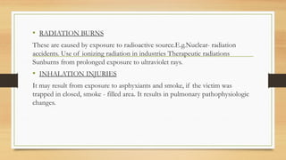 .
• RADIATION BURNS
These are caused by exposure to radioactive source.E.g.Nuclear- radiation
accidents. Use of ionizing radiation in industries Therapeutic radiations
Sunburns from prolonged exposure to ultraviolet rays.
• INHALATION INJURIES
It may result from exposure to asphyxiants and smoke, if the victim was
trapped in closed, smoke - filled area. It results in pulmonary pathophysiologic
changes.
 