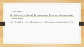 ,
• Third degree:
full- thickness injury through the epidermis and dermis into subcutaneous fat.
• Fourth degree:
injury through the skin and subcutaneous fat into underlying muscle and bone.
 